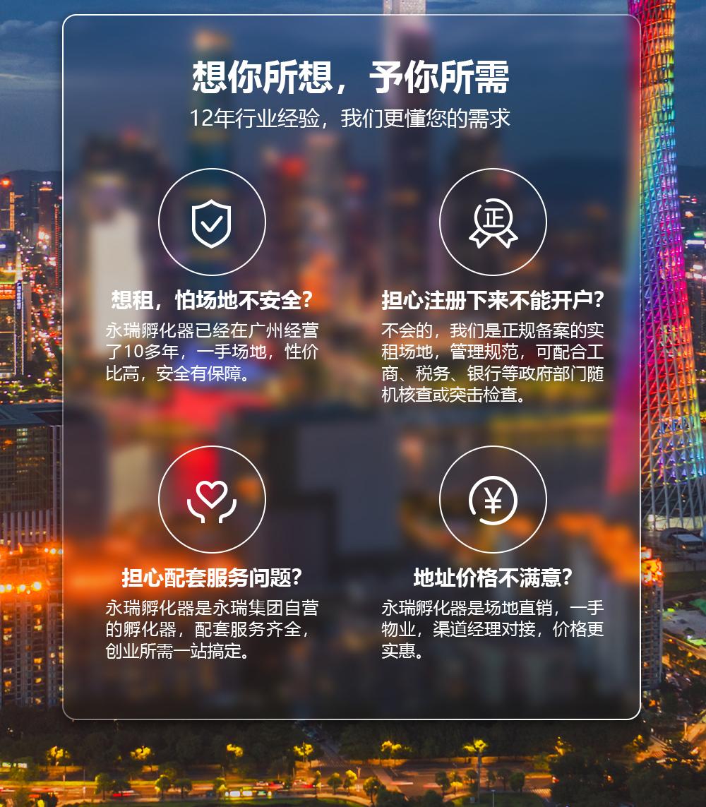 想你所想，予你所需12年行业经验，我们更懂您的需求想租，怕场地不安全？永瑞孵化器已经在广州经营了10多年,一手场地,性价比高,安全有保障.担心注册下来不能开户？不会的，我们是正规备案的实租场地，管理规范，可配合工商、税务、银行等政府部门随机核查或突击检查。担心配套服务问题？永瑞孵化器是永瑞集团自营的孵化器，配套服务齐全，创业所需一站搞定。地址价格不满意？永瑞孵化器是场地直销，一手物业，渠道经理对接，价格更实惠。